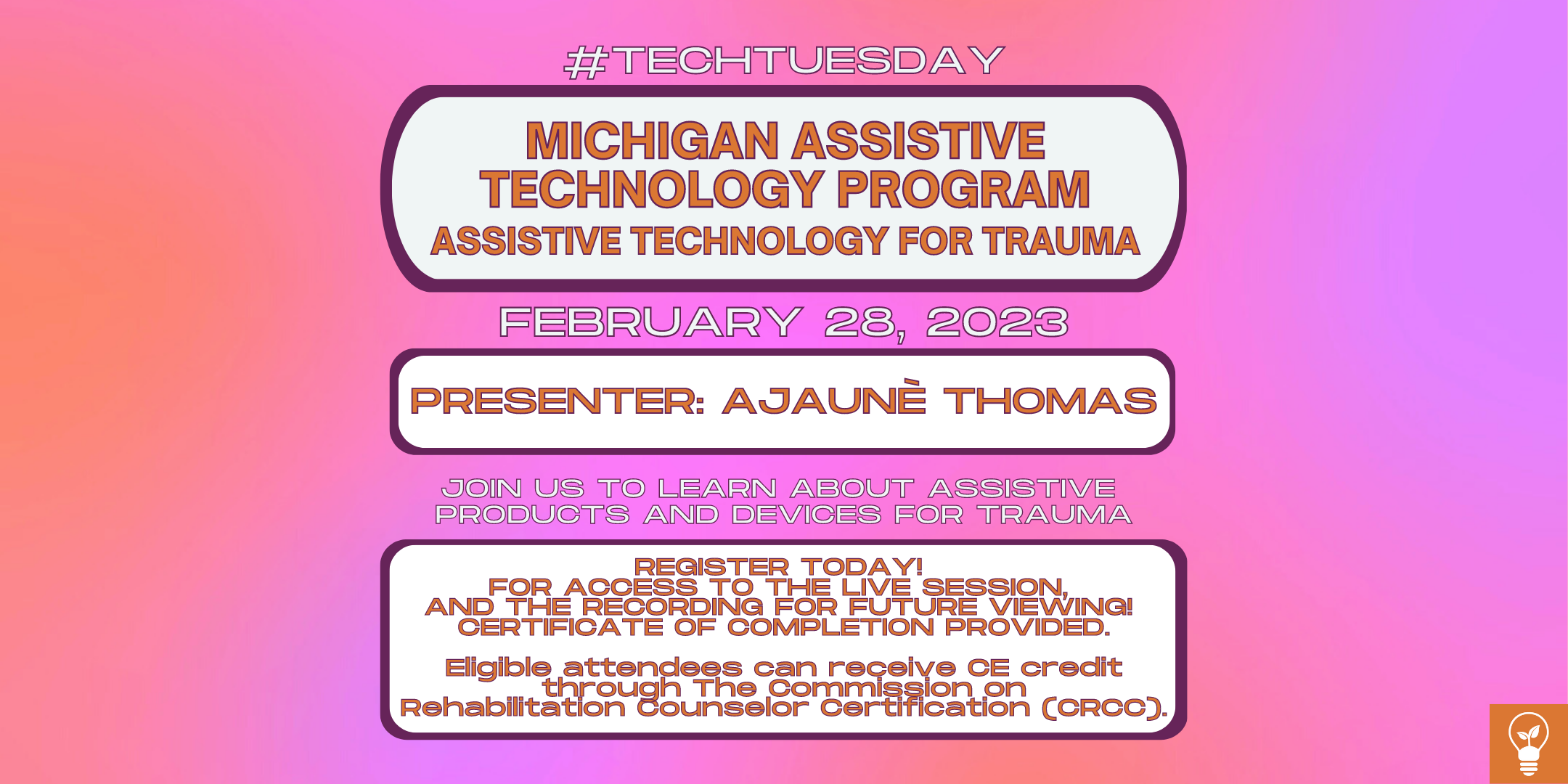 [Image Description: A poster with images and text over a purple and orange gradient background. The text is from top to bottom and reads, “#TechTuesday, Michigan Assistive Technology Program, Assistive Technology for Trauma, February 28 2023, Presenter: Ajaune Thomas, Join us to learn about assistive products and devices for Trauma, Register Today, For access to the live session and recording for future viewing, Certificate of completion provided, Eligible attendees can receive CE credit through The Commission on Rehabilitation Counselor Certification (CRCC)”. At the bottom right is a logo. The logo is a white lightbulb with a seedling in it over and orange background. End of image description.]