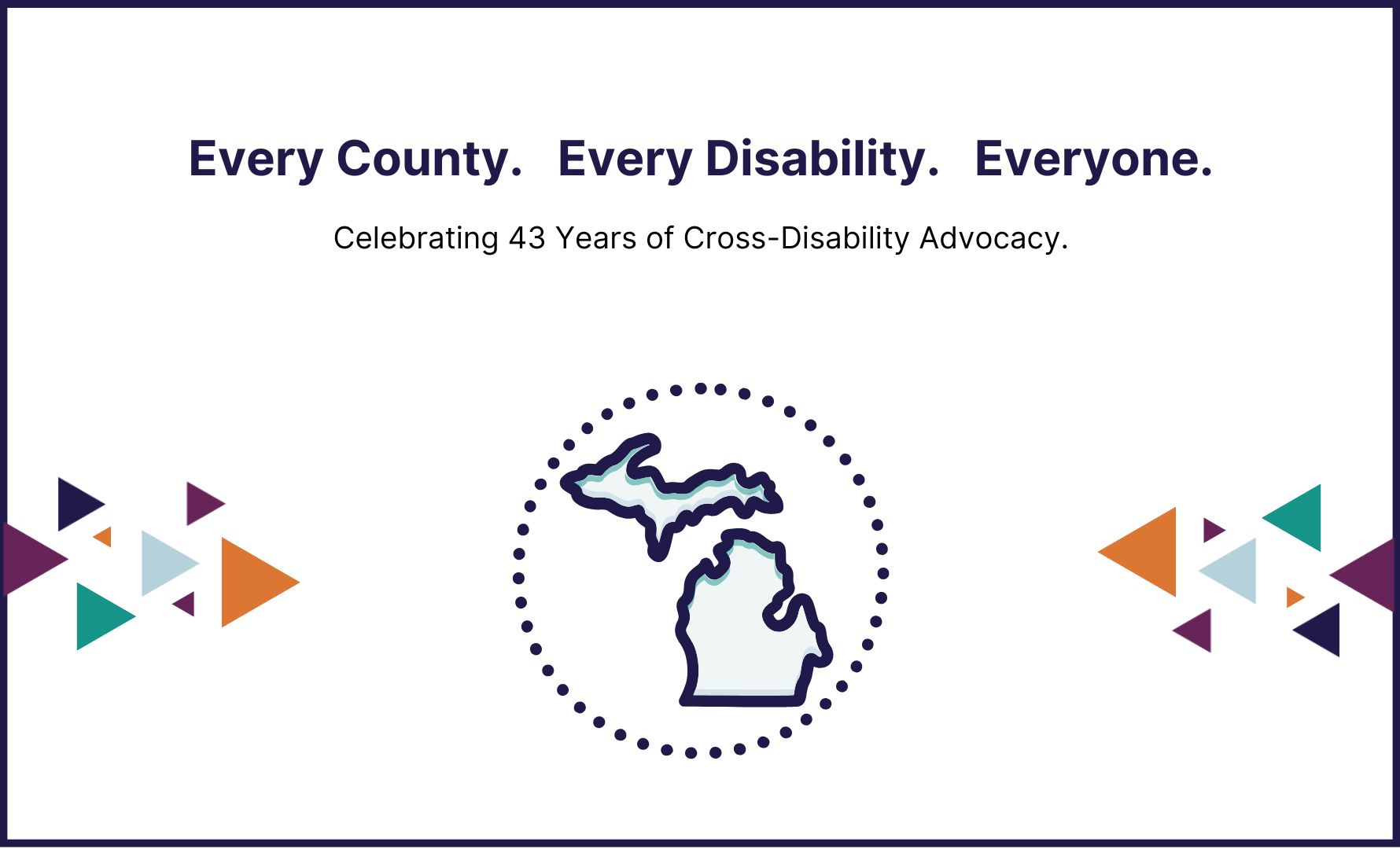 Every County. Every Disability. Everyone. Celebrating 43 years of cross disability advocacy. graphic of the state of michigan with a colorful triangles on each side