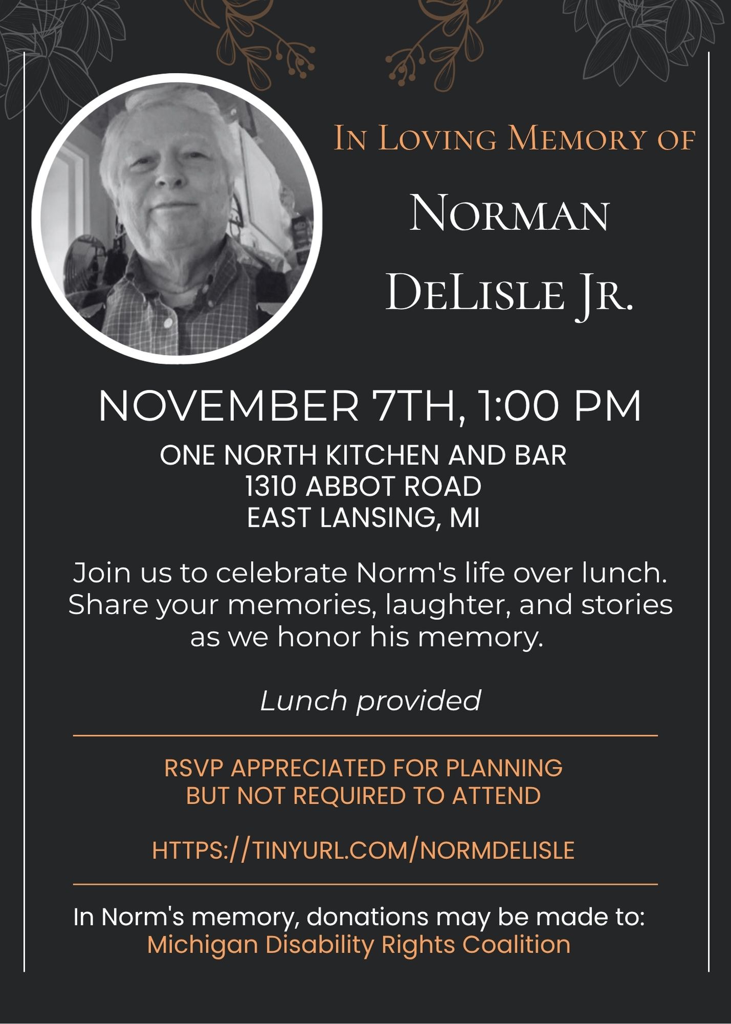 Norman DeLisle Jr. (2) A memorial invitation with an elegant dark design featuring decorative floral line drawings in gold and gray tones in each corner of the image. At the top left is a circular black and white photograph of Norman DeLisle Jr., an older man with white hair wearing a plaid button-down shirt, smiling warmly at the camera. The photo is framed with a white circular border. To the right of the photo, in gold italic serif font, it reads "In Loving Memory of" followed by "Norman DeLisle Jr." in large white serif font. Below this, centered on a dark gray to black gradient background, the following text appears in white: "NOVEMBER 7TH, 1:00 PM" "ONE NORTH KITCHEN AND BAR 1310 ABBOT ROAD EAST LANSING, MI" "Join us to celebrate Norm's life over lunch. Share your memories, laughter, and stories as we honor his memory." In italics: "Lunch provided" A thin horizontal gold line separates the sections. In gold text: "RSVP APPRECIATED FOR PLANNING BUT NOT REQUIRED TO ATTEND" "HTTPS://TINYURL.COM/NORMDELISLE" Another thin horizontal gold line. In white text: "In Norm's memory, donations may be made to:" In gold text: "Michigan Disability Rights Coalition"