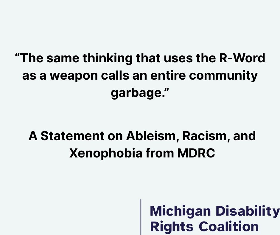 [Image Description: Quote graphic with text: "The same thinking that uses the R-Word as a weapon calls an entire community garbage." Below: "A Statement on Ableism, Racism, and Xenophobia from MDRC" with Michigan Disability Rights Coalition logo. End Image Descripion.]